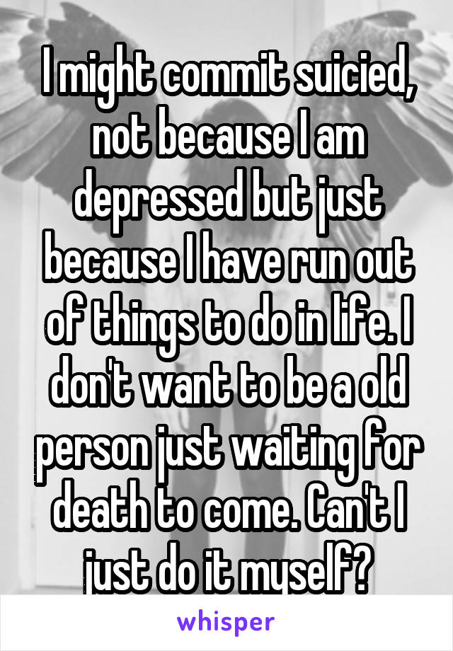 I might commit suicied, not because I am depressed but just because I have run out of things to do in life. I don't want to be a old person just waiting for death to come. Can't I just do it myself?