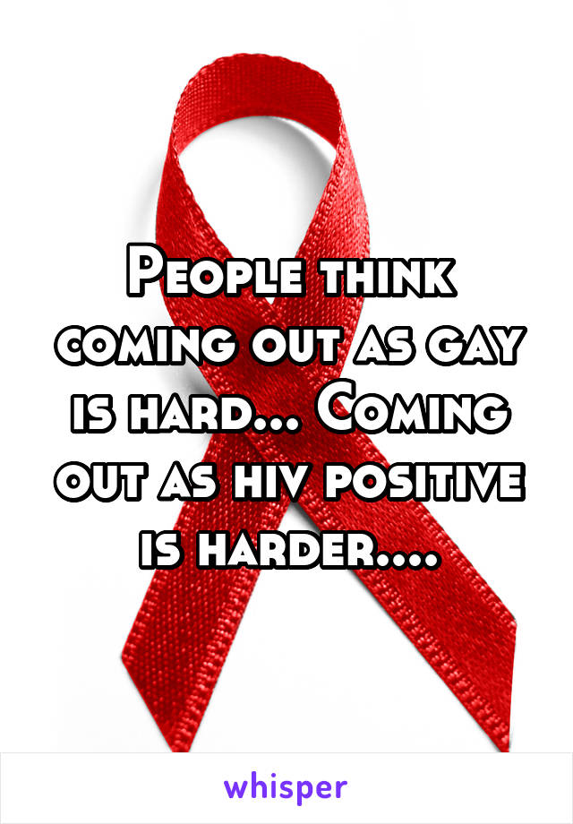 People think coming out as gay is hard... Coming out as hiv positive is harder....