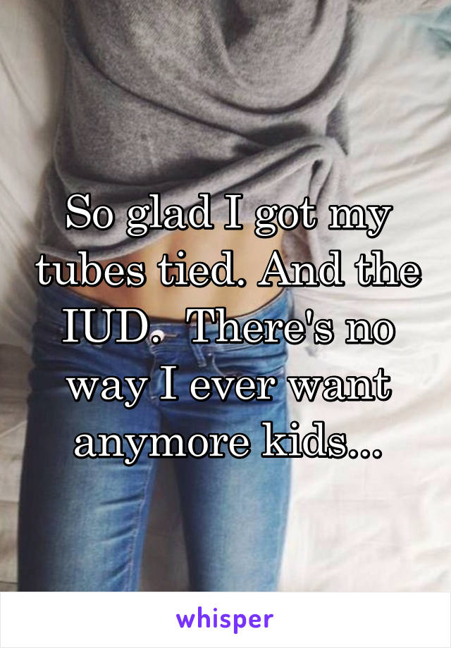 So glad I got my tubes tied. And the IUD.  There's no way I ever want anymore kids...