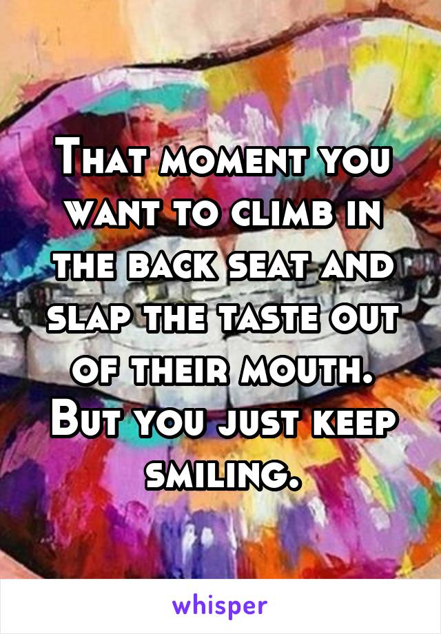 That moment you want to climb in the back seat and slap the taste out of their mouth. But you just keep smiling.