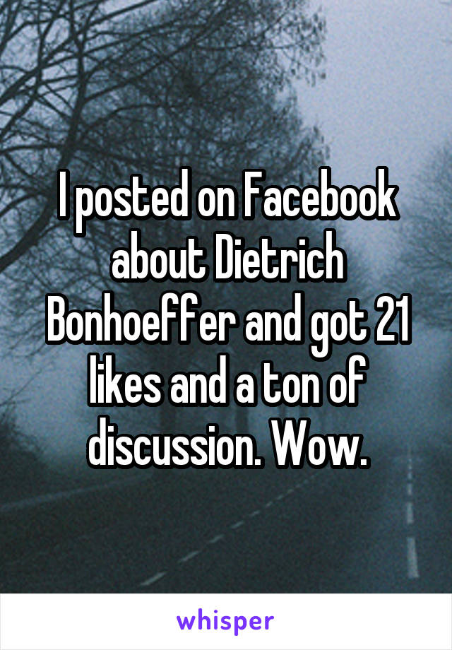 I posted on Facebook about Dietrich Bonhoeffer and got 21 likes and a ton of discussion. Wow.