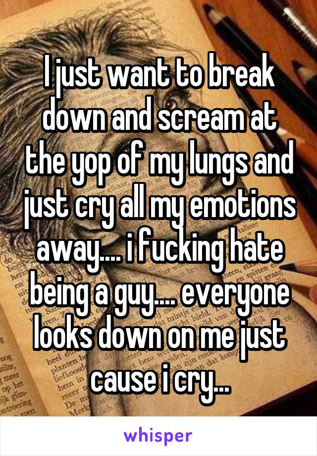 I just want to break down and scream at the yop of my lungs and just cry all my emotions away.... i fucking hate being a guy.... everyone looks down on me just cause i cry...