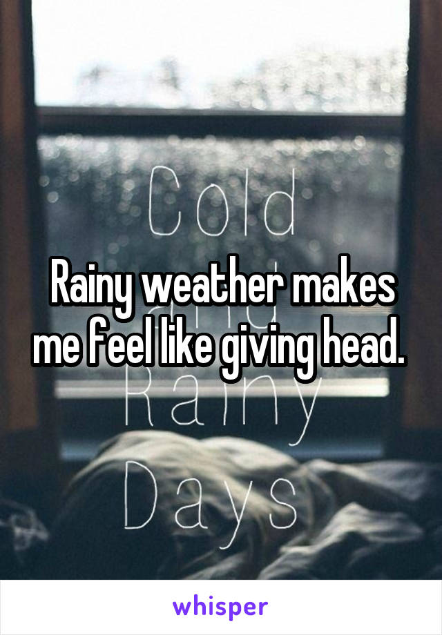 Rainy weather makes me feel like giving head. 