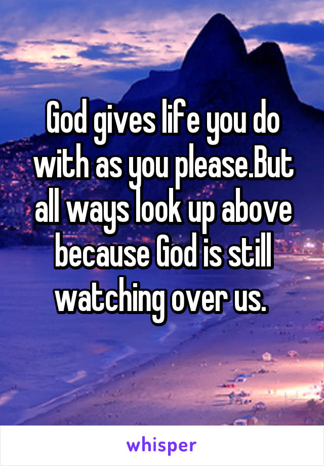 God gives life you do with as you please.But all ways look up above because God is still watching over us. 
