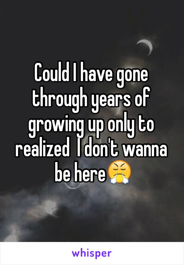 Could I have gone through years of growing up only to realized  I don't wanna
 be here😤
