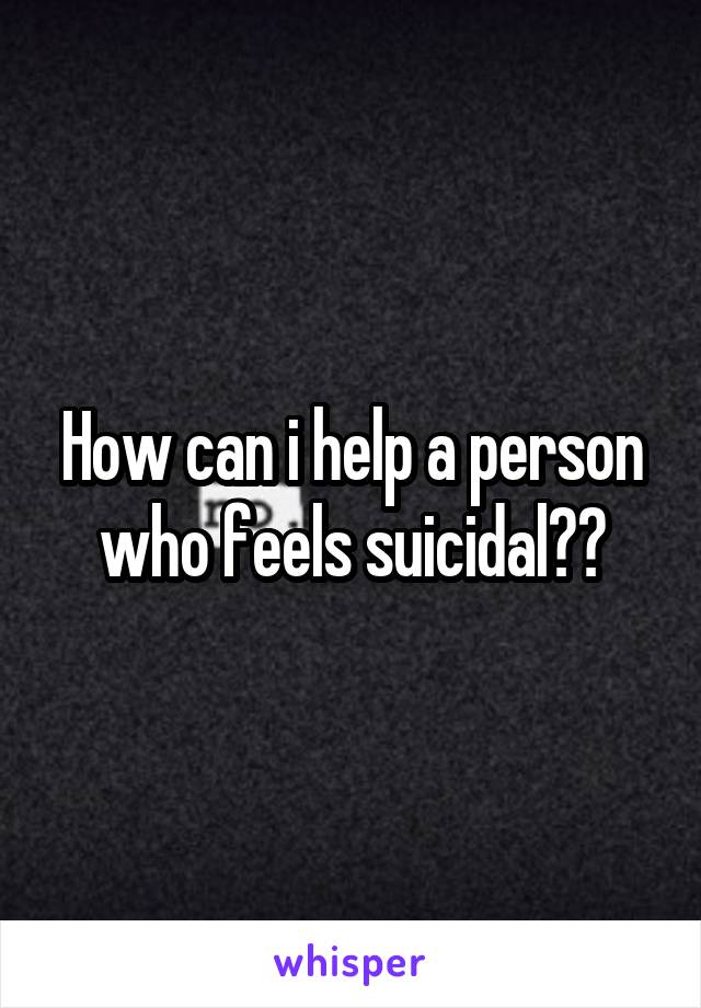 How can i help a person who feels suicidal??