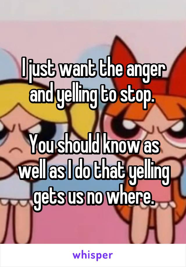 I just want the anger and yelling to stop. 

You should know as well as I do that yelling gets us no where.