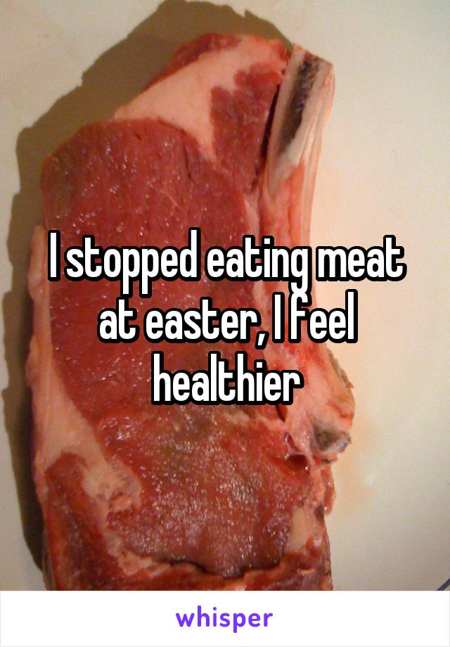 I stopped eating meat at easter, I feel healthier