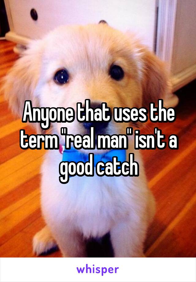 Anyone that uses the term "real man" isn't a good catch