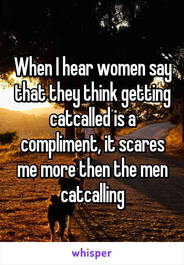 When I hear women say that they think getting catcalled is a compliment, it scares me more then the men catcalling