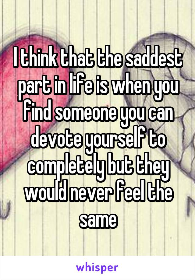 I think that the saddest part in life is when you find someone you can devote yourself to completely but they would never feel the same