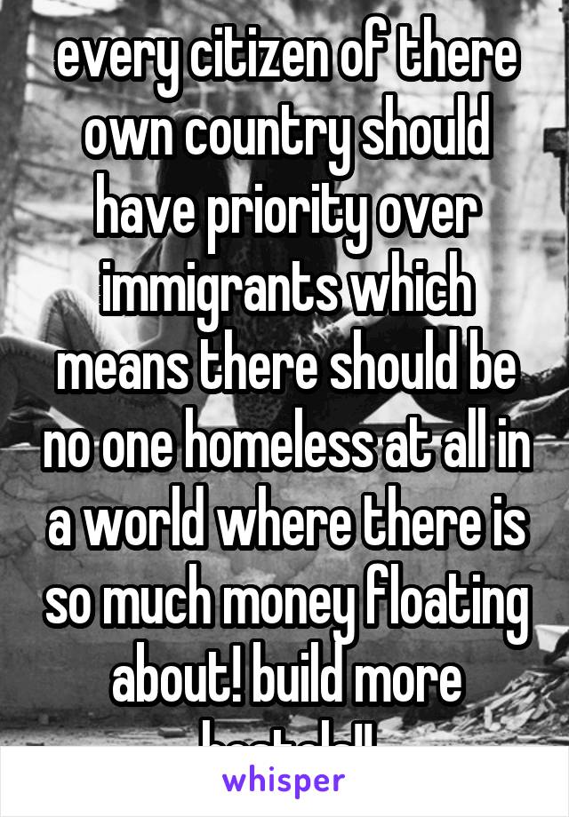 every citizen of there own country should have priority over immigrants which means there should be no one homeless at all in a world where there is so much money floating about! build more hostels!!