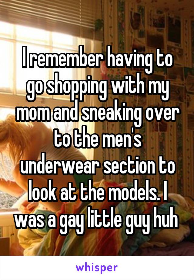 I remember having to go shopping with my mom and sneaking over to the men's underwear section to look at the models. I was a gay little guy huh 