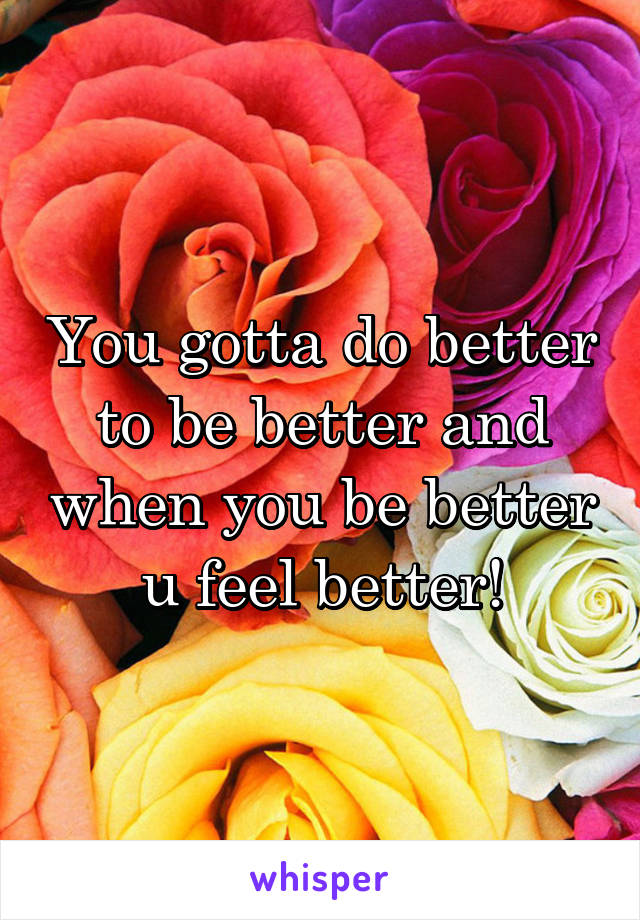 You gotta do better to be better and when you be better u feel better!