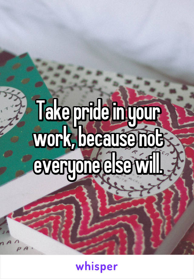 Take pride in your work, because not everyone else will.