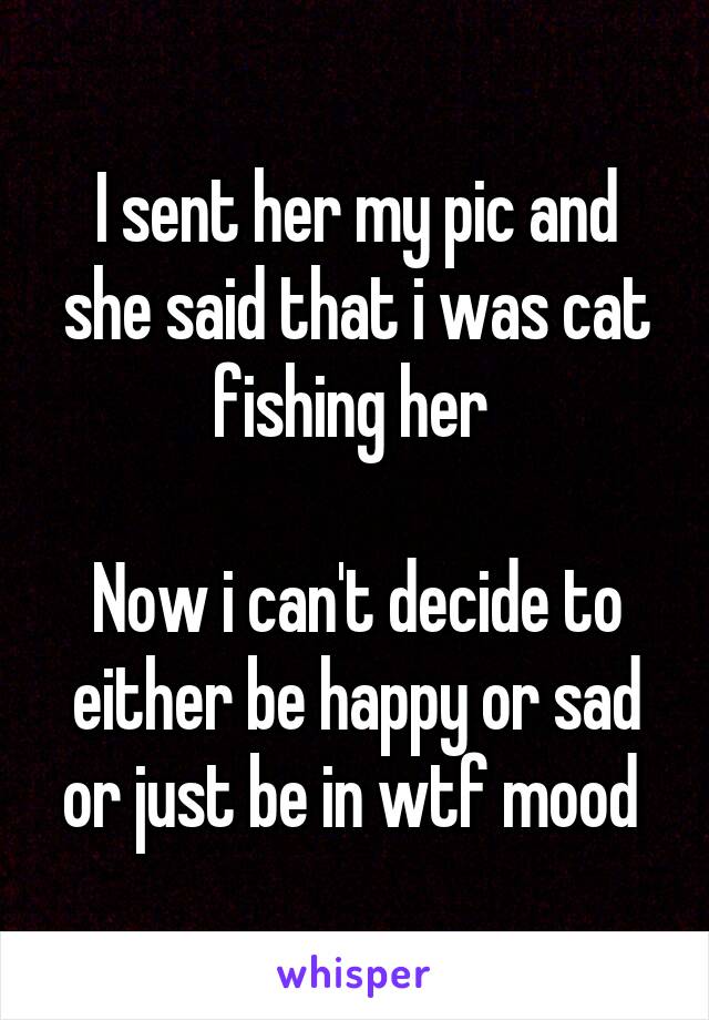 I sent her my pic and she said that i was cat fishing her 

Now i can't decide to either be happy or sad or just be in wtf mood 