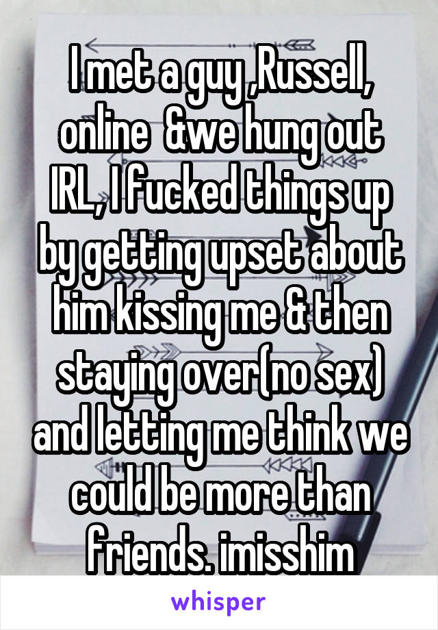 I met a guy ,Russell, online  &we hung out IRL, I fucked things up by getting upset about him kissing me & then staying over(no sex) and letting me think we could be more than friends. imisshim