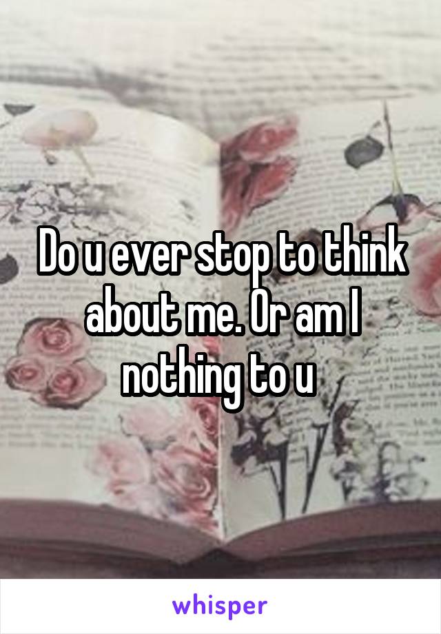 Do u ever stop to think about me. Or am I nothing to u 