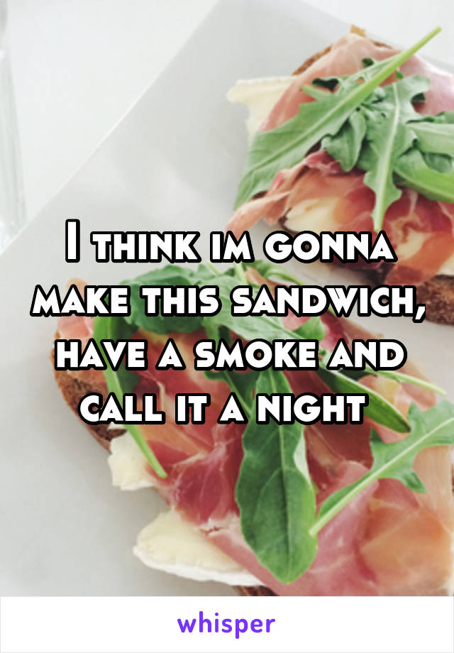 I think im gonna make this sandwich, have a smoke and call it a night 