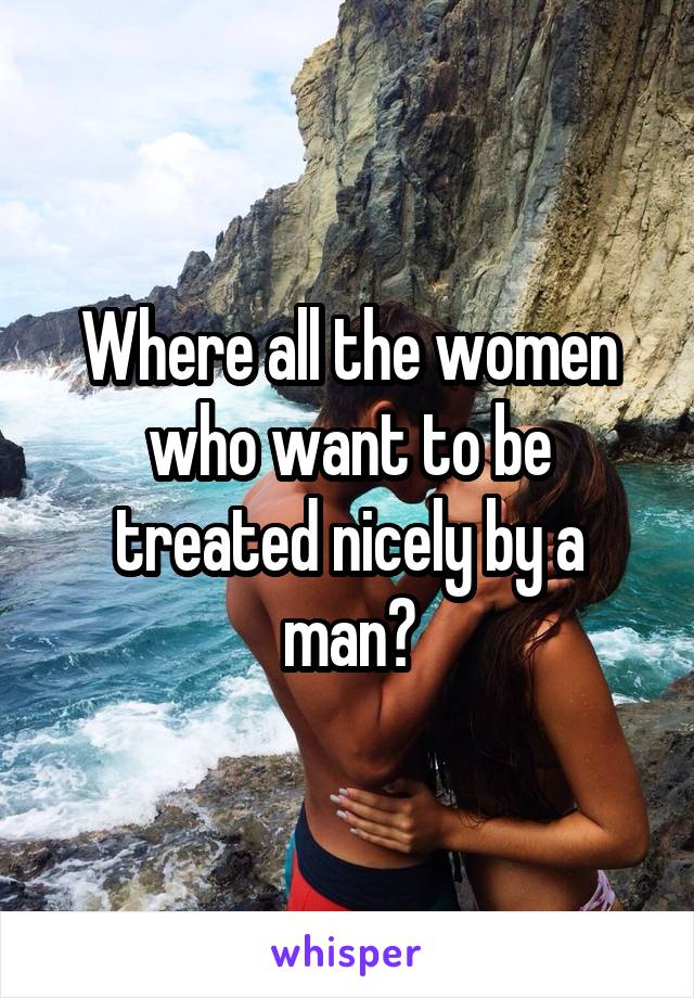 Where all the women who want to be treated nicely by a man?