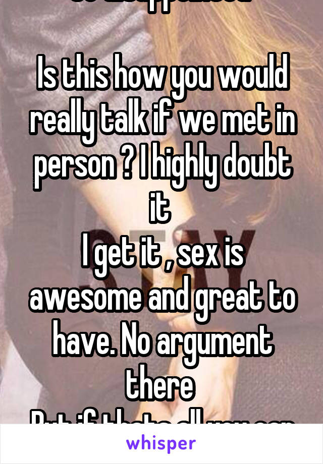 So disappointed 

Is this how you would really talk if we met in person ? I highly doubt it 
I get it , sex is awesome and great to have. No argument there 
But if thats all you can talk about... 