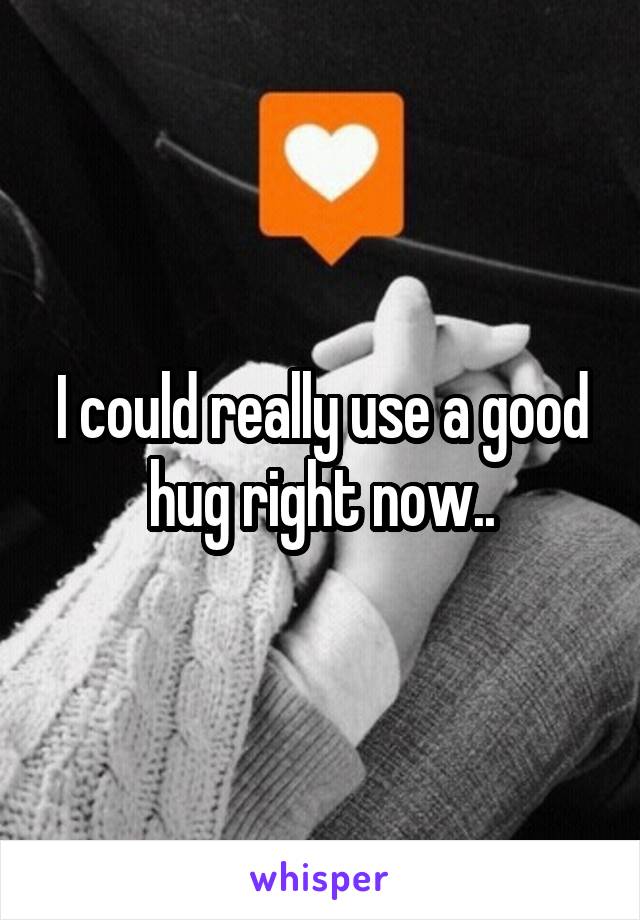 I could really use a good hug right now..