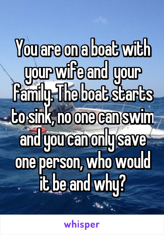 You are on a boat with your wife and  your family. The boat starts to sink, no one can swim and you can only save one person, who would it be and why?