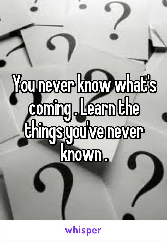 You never know what's coming . Learn the things you've never known .