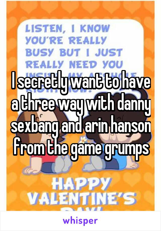 I secretly want to have a three way with danny sexbang and arin hanson from the game grumps