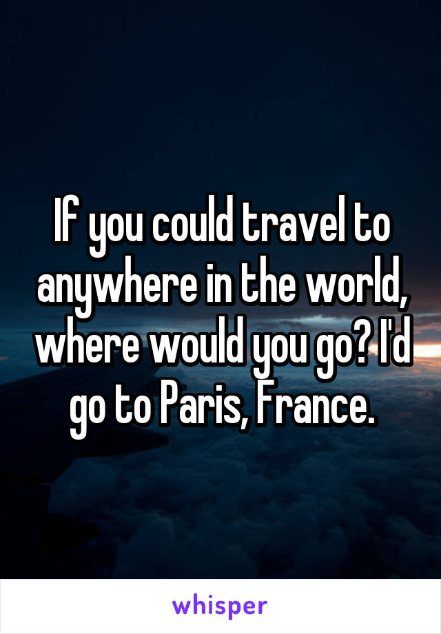 If you could travel to anywhere in the world, where would you go? I'd go to Paris, France.