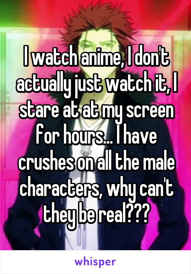 I watch anime, I don't actually just watch it, I stare at at my screen for hours... I have crushes on all the male characters, why can't they be real???