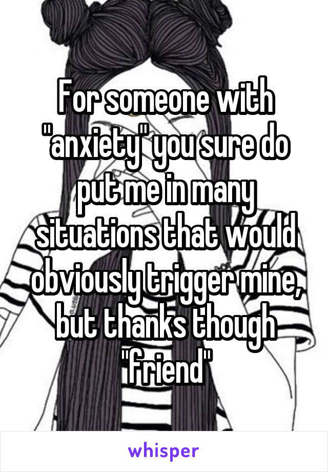 For someone with "anxiety" you sure do put me in many situations that would obviously trigger mine, but thanks though "friend"