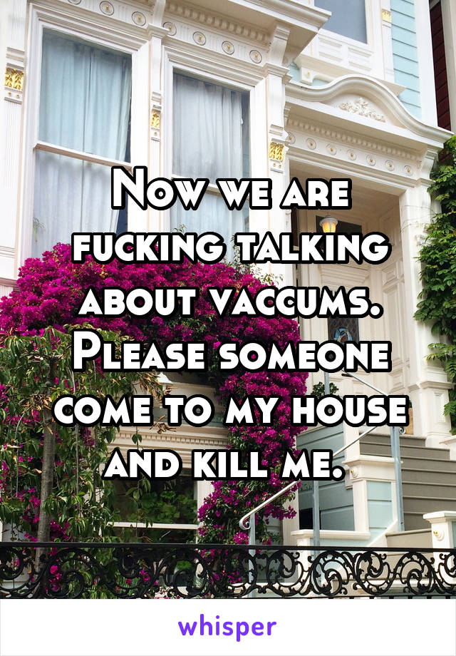 Now we are fucking talking about vaccums. Please someone come to my house and kill me. 