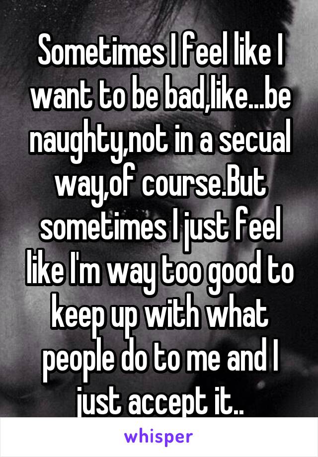 Sometimes I feel like I want to be bad,like...be naughty,not in a secual way,of course.But sometimes I just feel like I'm way too good to keep up with what people do to me and I just accept it..