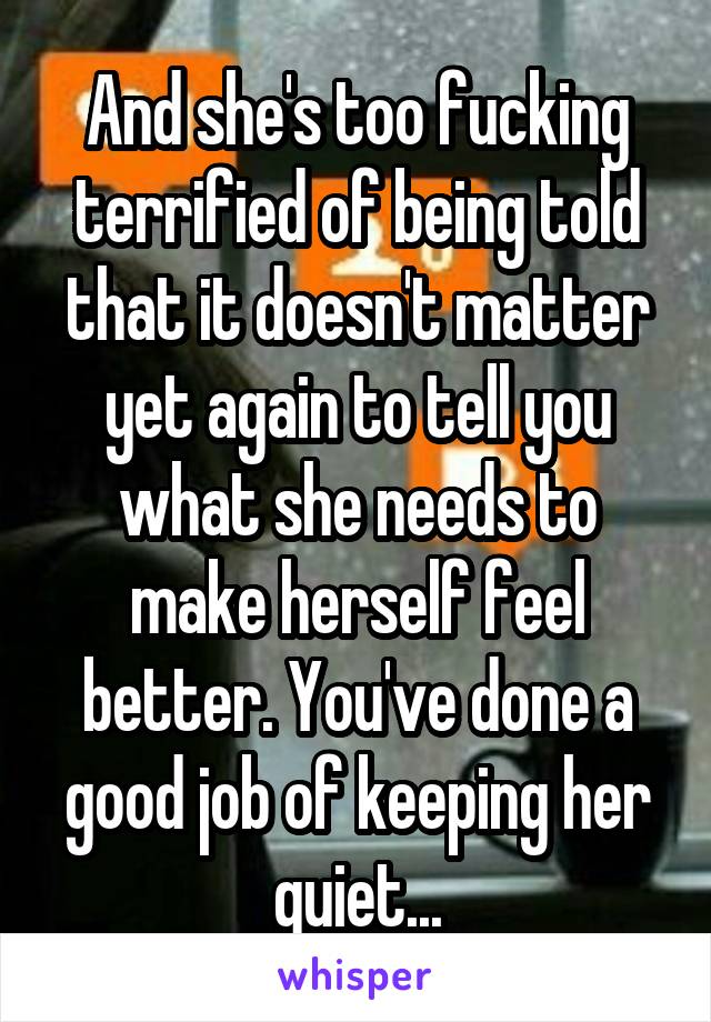 And she's too fucking terrified of being told that it doesn't matter yet again to tell you what she needs to make herself feel better. You've done a good job of keeping her quiet...