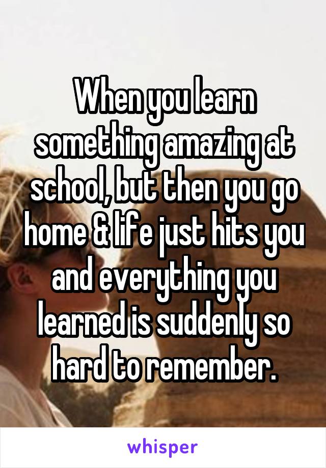 When you learn something amazing at school, but then you go home & life just hits you and everything you learned is suddenly so hard to remember.