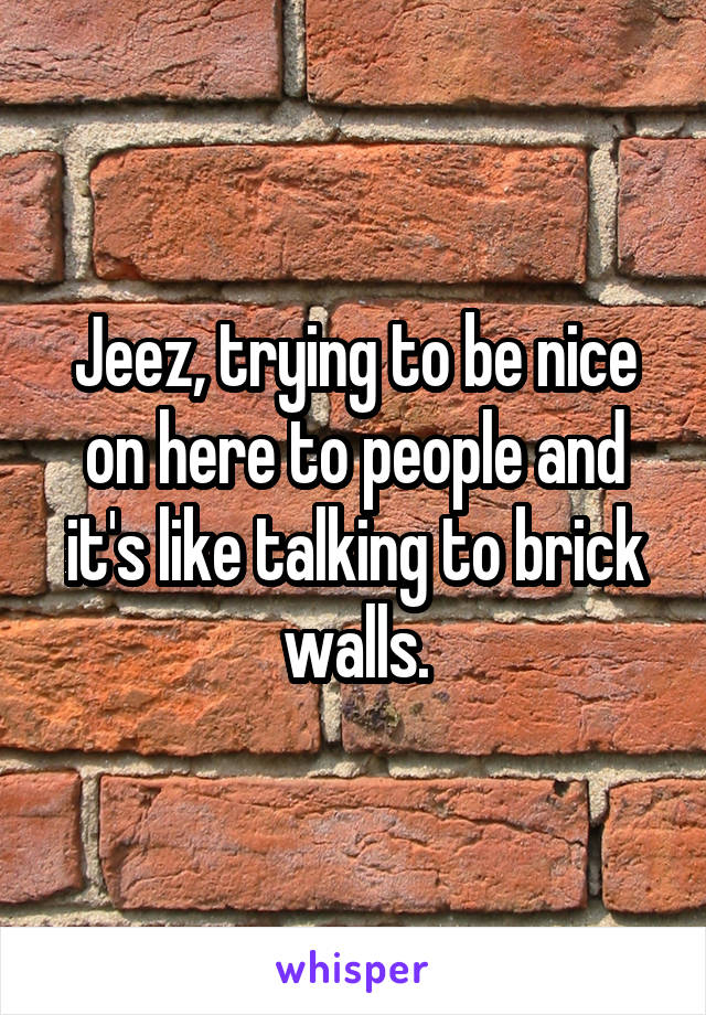 Jeez, trying to be nice on here to people and it's like talking to brick walls.