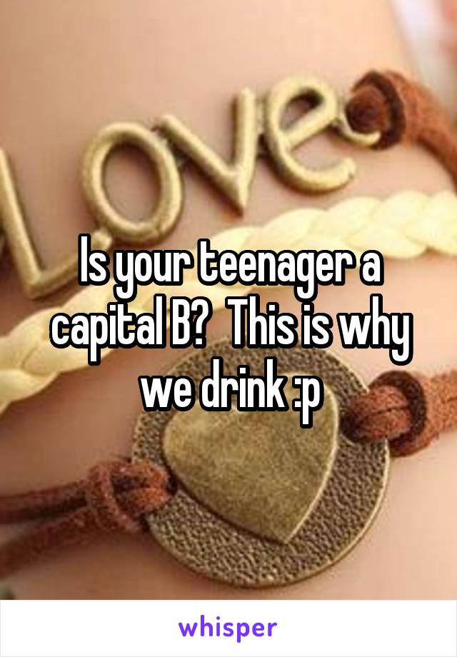 Is your teenager a capital B?  This is why we drink :p