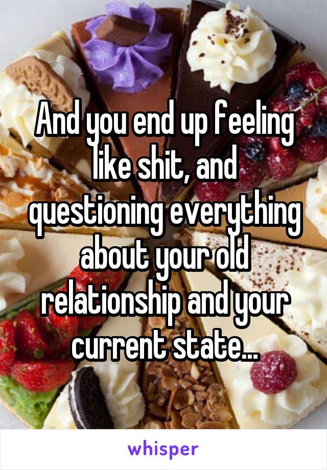 And you end up feeling like shit, and questioning everything about your old relationship and your current state...