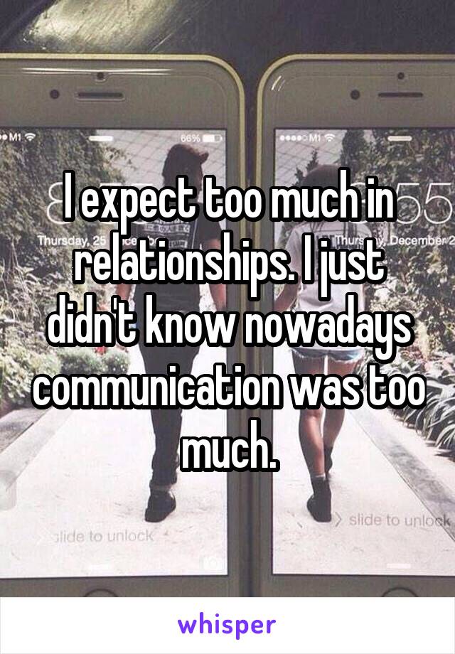 I expect too much in relationships. I just didn't know nowadays communication was too much.