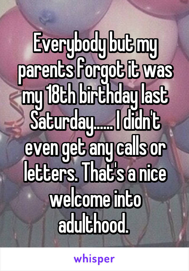 Everybody but my parents forgot it was my 18th birthday last Saturday...... I didn't even get any calls or letters. That's a nice welcome into adulthood. 