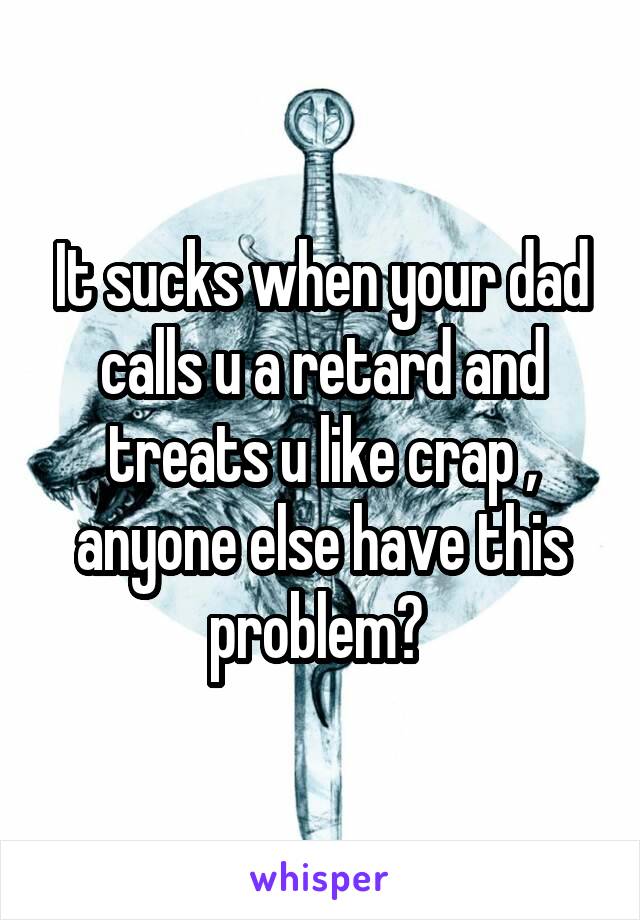 It sucks when your dad calls u a retard and treats u like crap , anyone else have this problem? 