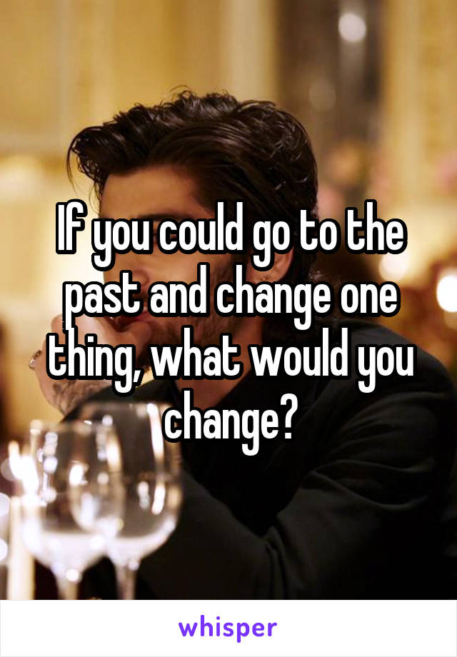 If you could go to the past and change one thing, what would you change?