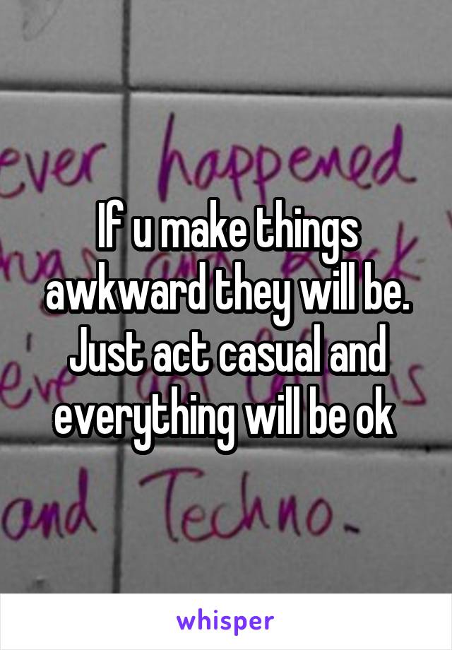 If u make things awkward they will be. Just act casual and everything will be ok 