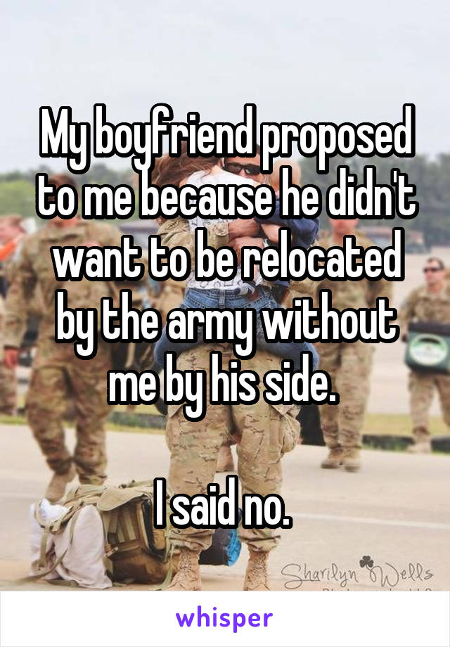 My boyfriend proposed to me because he didn't want to be relocated by the army without me by his side. 

I said no. 