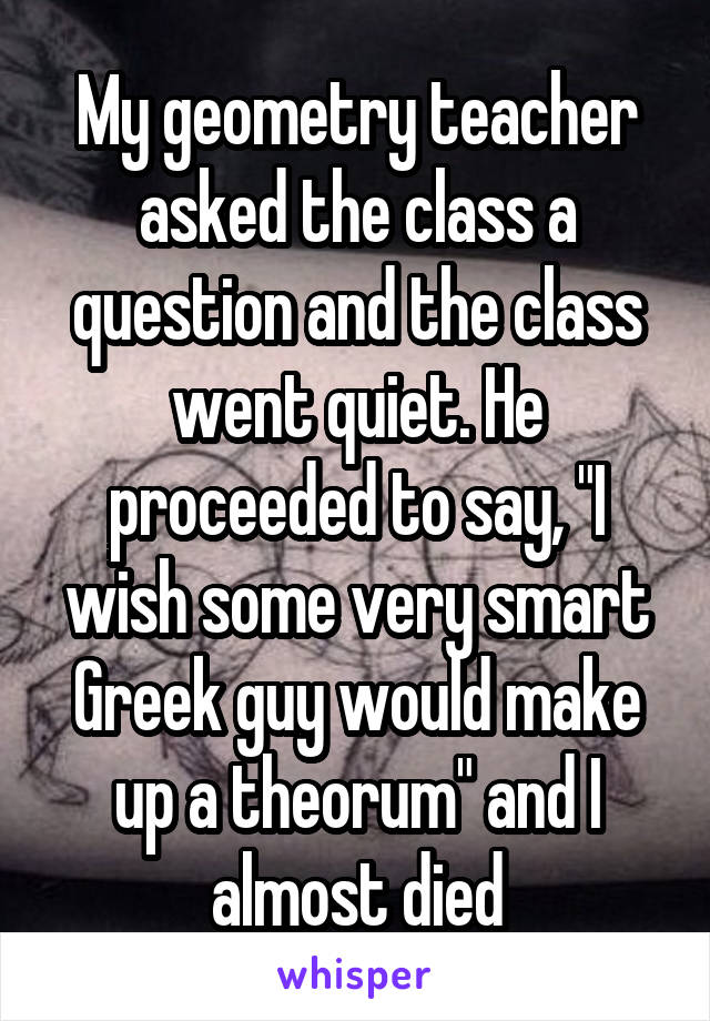 My geometry teacher asked the class a question and the class went quiet. He proceeded to say, "I wish some very smart Greek guy would make up a theorum" and I almost died