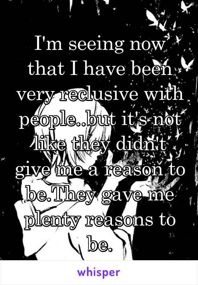 I'm seeing now that I have been very reclusive with people..but it's not like they didn't give me a reason to be.They gave me plenty reasons to be.