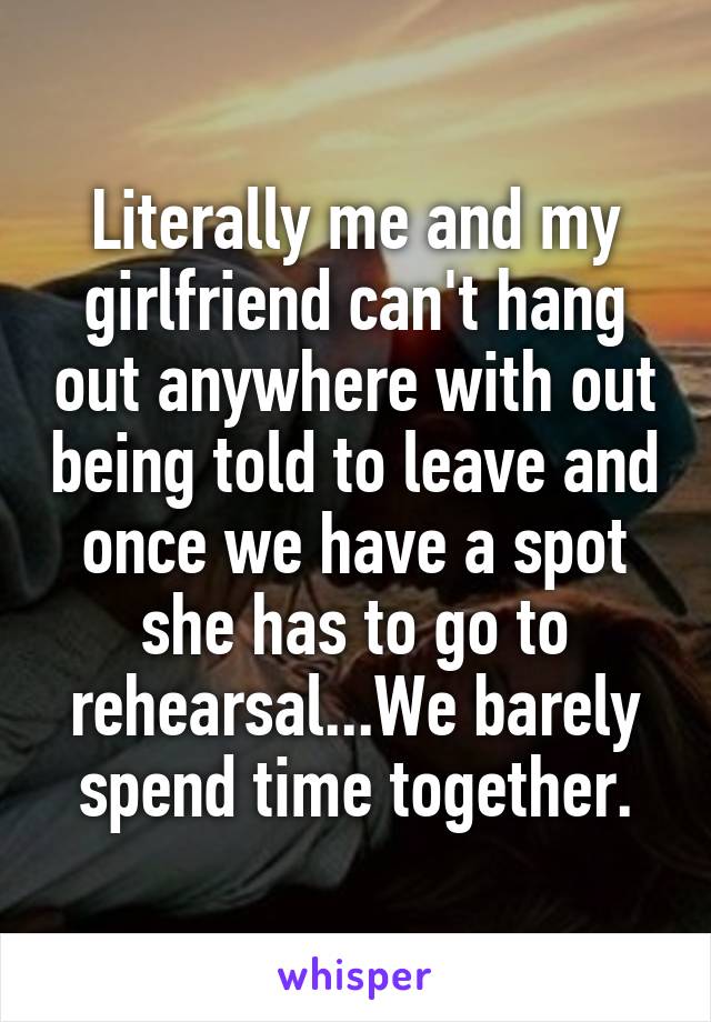 Literally me and my girlfriend can't hang out anywhere with out being told to leave and once we have a spot she has to go to rehearsal...We barely spend time together.