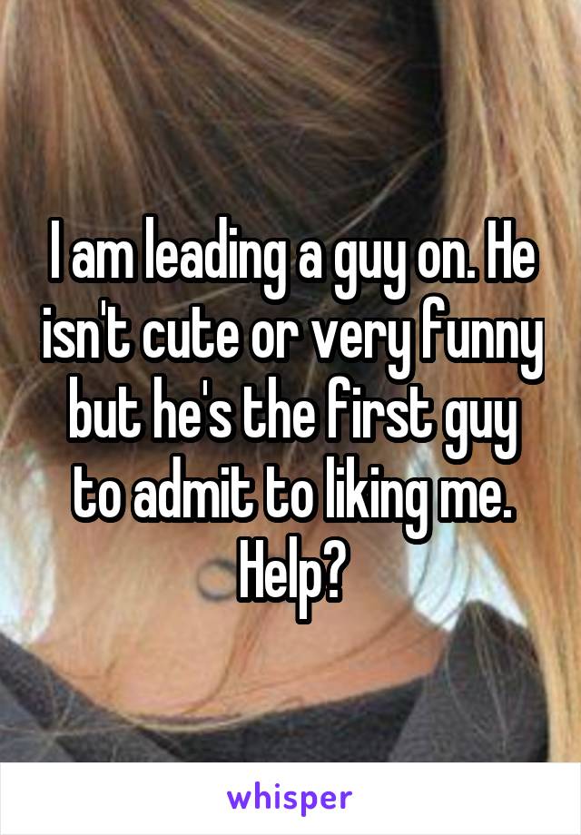 I am leading a guy on. He isn't cute or very funny but he's the first guy to admit to liking me. Help?