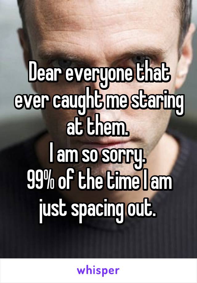 Dear everyone that ever caught me staring at them. 
I am so sorry. 
99% of the time I am just spacing out. 